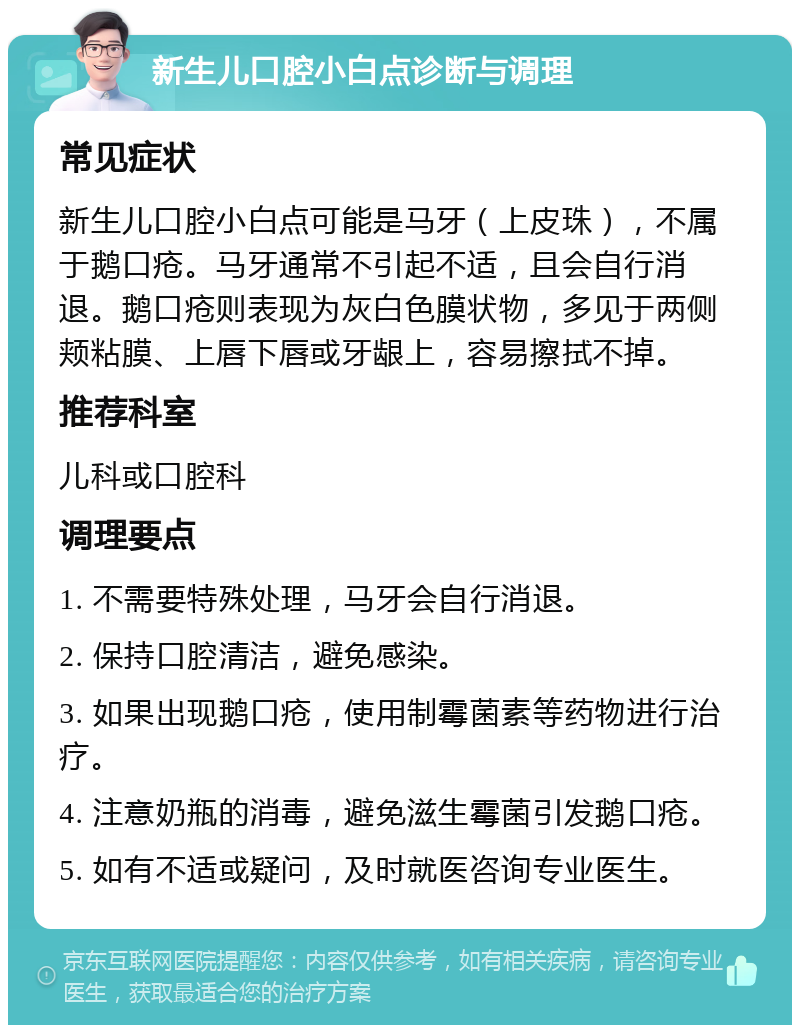 新生儿口腔小白点诊断与调理 常见症状 新生儿口腔小白点可能是马牙（上皮珠），不属于鹅口疮。马牙通常不引起不适，且会自行消退。鹅口疮则表现为灰白色膜状物，多见于两侧颊粘膜、上唇下唇或牙龈上，容易擦拭不掉。 推荐科室 儿科或口腔科 调理要点 1. 不需要特殊处理，马牙会自行消退。 2. 保持口腔清洁，避免感染。 3. 如果出现鹅口疮，使用制霉菌素等药物进行治疗。 4. 注意奶瓶的消毒，避免滋生霉菌引发鹅口疮。 5. 如有不适或疑问，及时就医咨询专业医生。