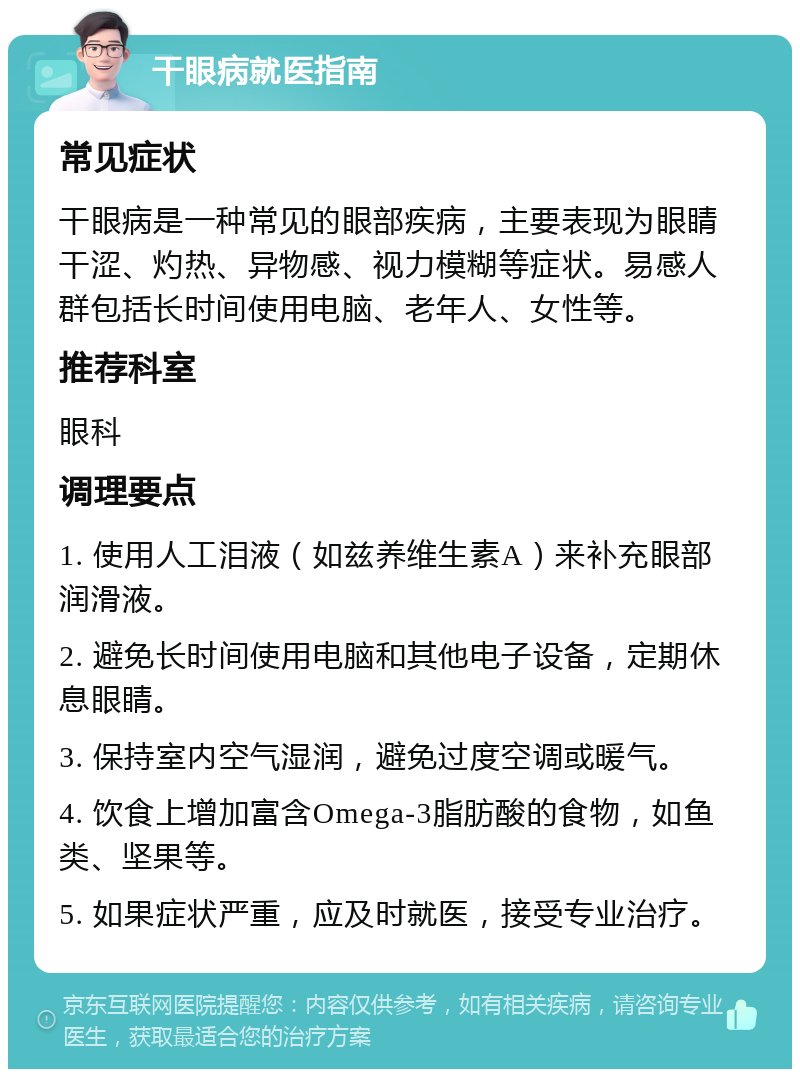 干眼病就医指南 常见症状 干眼病是一种常见的眼部疾病，主要表现为眼睛干涩、灼热、异物感、视力模糊等症状。易感人群包括长时间使用电脑、老年人、女性等。 推荐科室 眼科 调理要点 1. 使用人工泪液（如兹养维生素A）来补充眼部润滑液。 2. 避免长时间使用电脑和其他电子设备，定期休息眼睛。 3. 保持室内空气湿润，避免过度空调或暖气。 4. 饮食上增加富含Omega-3脂肪酸的食物，如鱼类、坚果等。 5. 如果症状严重，应及时就医，接受专业治疗。