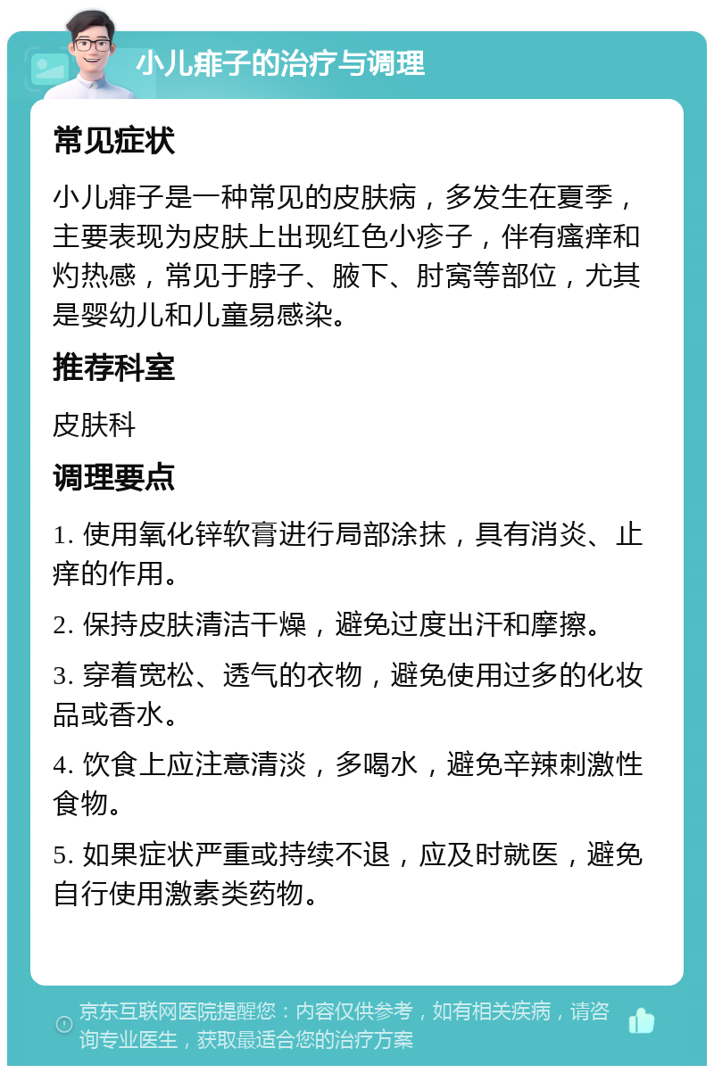 小儿痱子的治疗与调理 常见症状 小儿痱子是一种常见的皮肤病，多发生在夏季，主要表现为皮肤上出现红色小疹子，伴有瘙痒和灼热感，常见于脖子、腋下、肘窝等部位，尤其是婴幼儿和儿童易感染。 推荐科室 皮肤科 调理要点 1. 使用氧化锌软膏进行局部涂抹，具有消炎、止痒的作用。 2. 保持皮肤清洁干燥，避免过度出汗和摩擦。 3. 穿着宽松、透气的衣物，避免使用过多的化妆品或香水。 4. 饮食上应注意清淡，多喝水，避免辛辣刺激性食物。 5. 如果症状严重或持续不退，应及时就医，避免自行使用激素类药物。