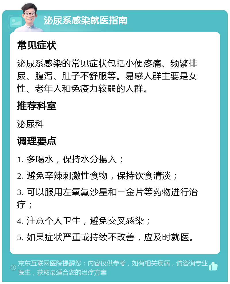 泌尿系感染就医指南 常见症状 泌尿系感染的常见症状包括小便疼痛、频繁排尿、腹泻、肚子不舒服等。易感人群主要是女性、老年人和免疫力较弱的人群。 推荐科室 泌尿科 调理要点 1. 多喝水，保持水分摄入； 2. 避免辛辣刺激性食物，保持饮食清淡； 3. 可以服用左氧氟沙星和三金片等药物进行治疗； 4. 注意个人卫生，避免交叉感染； 5. 如果症状严重或持续不改善，应及时就医。