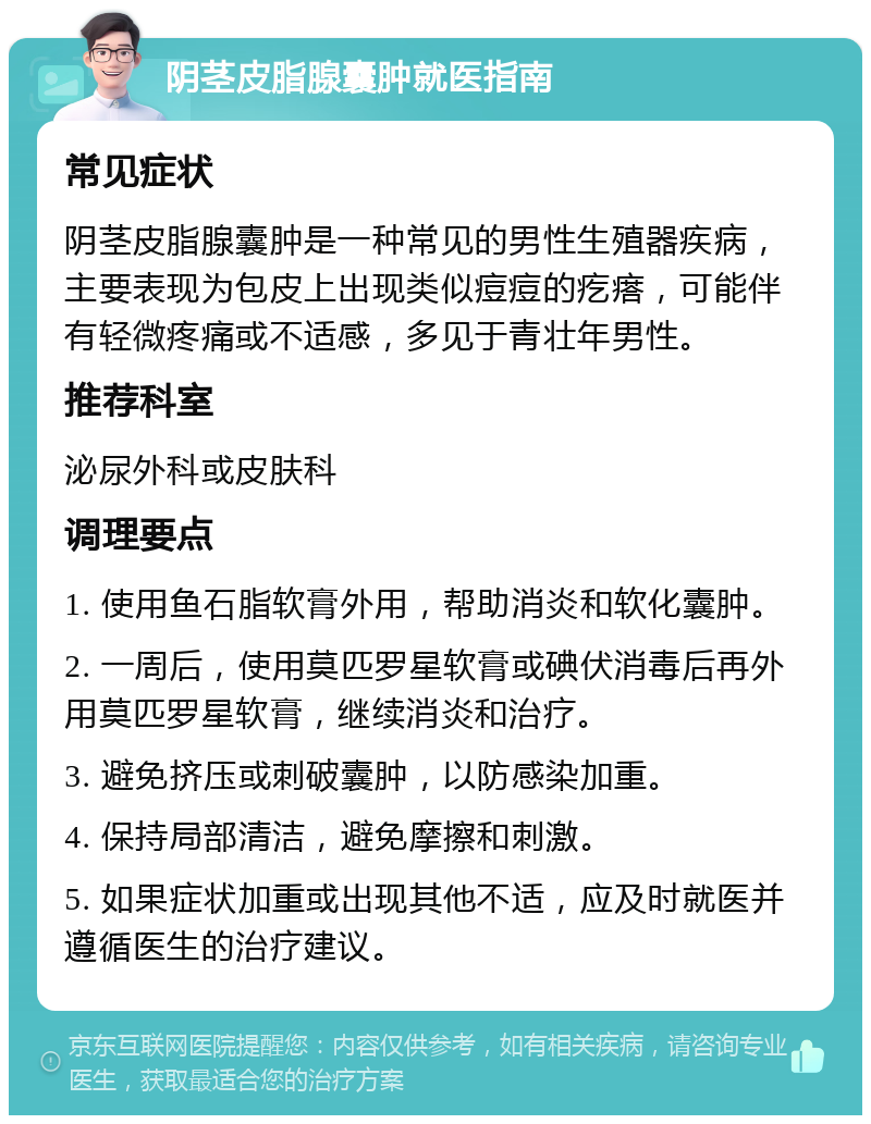 阴茎皮脂腺囊肿就医指南 常见症状 阴茎皮脂腺囊肿是一种常见的男性生殖器疾病，主要表现为包皮上出现类似痘痘的疙瘩，可能伴有轻微疼痛或不适感，多见于青壮年男性。 推荐科室 泌尿外科或皮肤科 调理要点 1. 使用鱼石脂软膏外用，帮助消炎和软化囊肿。 2. 一周后，使用莫匹罗星软膏或碘伏消毒后再外用莫匹罗星软膏，继续消炎和治疗。 3. 避免挤压或刺破囊肿，以防感染加重。 4. 保持局部清洁，避免摩擦和刺激。 5. 如果症状加重或出现其他不适，应及时就医并遵循医生的治疗建议。