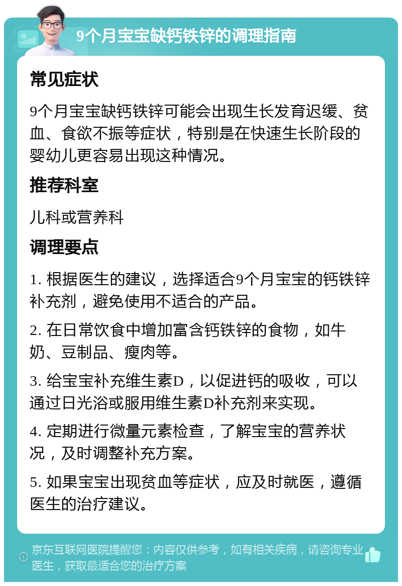 9个月宝宝缺钙铁锌的调理指南 常见症状 9个月宝宝缺钙铁锌可能会出现生长发育迟缓、贫血、食欲不振等症状，特别是在快速生长阶段的婴幼儿更容易出现这种情况。 推荐科室 儿科或营养科 调理要点 1. 根据医生的建议，选择适合9个月宝宝的钙铁锌补充剂，避免使用不适合的产品。 2. 在日常饮食中增加富含钙铁锌的食物，如牛奶、豆制品、瘦肉等。 3. 给宝宝补充维生素D，以促进钙的吸收，可以通过日光浴或服用维生素D补充剂来实现。 4. 定期进行微量元素检查，了解宝宝的营养状况，及时调整补充方案。 5. 如果宝宝出现贫血等症状，应及时就医，遵循医生的治疗建议。