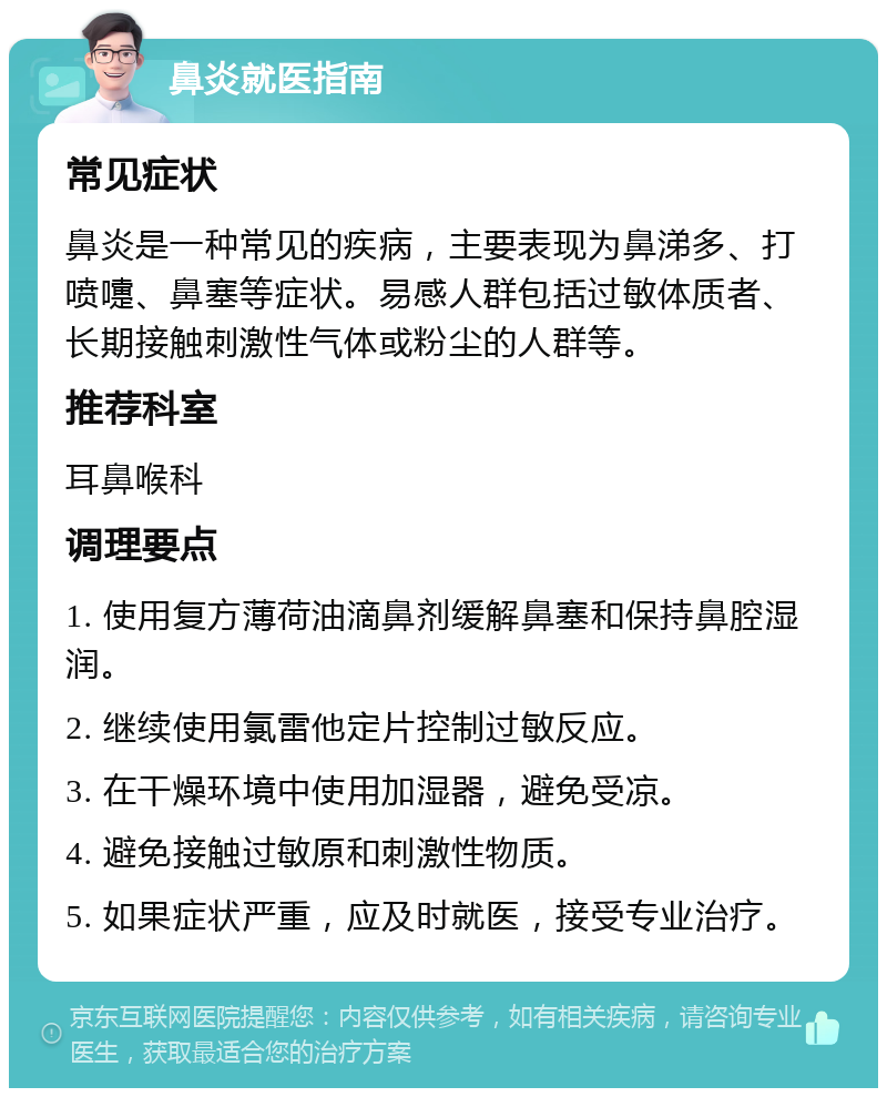 鼻炎就医指南 常见症状 鼻炎是一种常见的疾病，主要表现为鼻涕多、打喷嚏、鼻塞等症状。易感人群包括过敏体质者、长期接触刺激性气体或粉尘的人群等。 推荐科室 耳鼻喉科 调理要点 1. 使用复方薄荷油滴鼻剂缓解鼻塞和保持鼻腔湿润。 2. 继续使用氯雷他定片控制过敏反应。 3. 在干燥环境中使用加湿器，避免受凉。 4. 避免接触过敏原和刺激性物质。 5. 如果症状严重，应及时就医，接受专业治疗。