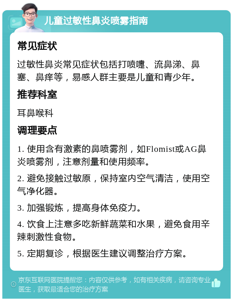 儿童过敏性鼻炎喷雾指南 常见症状 过敏性鼻炎常见症状包括打喷嚏、流鼻涕、鼻塞、鼻痒等，易感人群主要是儿童和青少年。 推荐科室 耳鼻喉科 调理要点 1. 使用含有激素的鼻喷雾剂，如Flomist或AG鼻炎喷雾剂，注意剂量和使用频率。 2. 避免接触过敏原，保持室内空气清洁，使用空气净化器。 3. 加强锻炼，提高身体免疫力。 4. 饮食上注意多吃新鲜蔬菜和水果，避免食用辛辣刺激性食物。 5. 定期复诊，根据医生建议调整治疗方案。