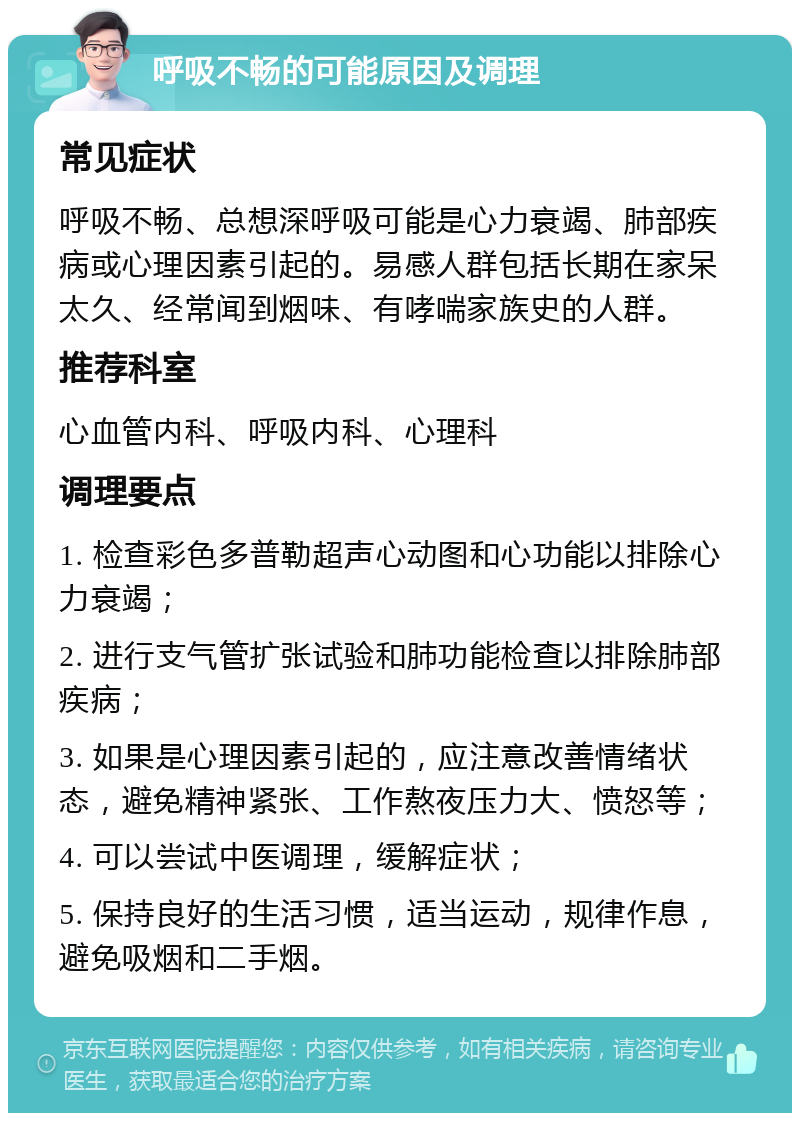 呼吸不畅的可能原因及调理 常见症状 呼吸不畅、总想深呼吸可能是心力衰竭、肺部疾病或心理因素引起的。易感人群包括长期在家呆太久、经常闻到烟味、有哮喘家族史的人群。 推荐科室 心血管内科、呼吸内科、心理科 调理要点 1. 检查彩色多普勒超声心动图和心功能以排除心力衰竭； 2. 进行支气管扩张试验和肺功能检查以排除肺部疾病； 3. 如果是心理因素引起的，应注意改善情绪状态，避免精神紧张、工作熬夜压力大、愤怒等； 4. 可以尝试中医调理，缓解症状； 5. 保持良好的生活习惯，适当运动，规律作息，避免吸烟和二手烟。