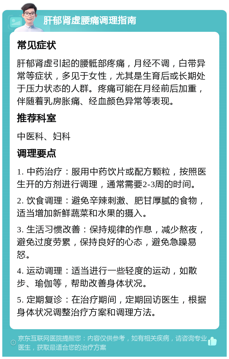 肝郁肾虚腰痛调理指南 常见症状 肝郁肾虚引起的腰骶部疼痛，月经不调，白带异常等症状，多见于女性，尤其是生育后或长期处于压力状态的人群。疼痛可能在月经前后加重，伴随着乳房胀痛、经血颜色异常等表现。 推荐科室 中医科、妇科 调理要点 1. 中药治疗：服用中药饮片或配方颗粒，按照医生开的方剂进行调理，通常需要2-3周的时间。 2. 饮食调理：避免辛辣刺激、肥甘厚腻的食物，适当增加新鲜蔬菜和水果的摄入。 3. 生活习惯改善：保持规律的作息，减少熬夜，避免过度劳累，保持良好的心态，避免急躁易怒。 4. 运动调理：适当进行一些轻度的运动，如散步、瑜伽等，帮助改善身体状况。 5. 定期复诊：在治疗期间，定期回访医生，根据身体状况调整治疗方案和调理方法。