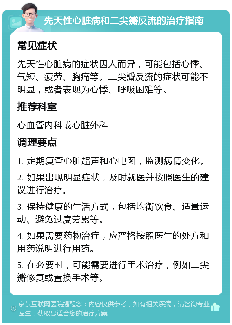 先天性心脏病和二尖瓣反流的治疗指南 常见症状 先天性心脏病的症状因人而异，可能包括心悸、气短、疲劳、胸痛等。二尖瓣反流的症状可能不明显，或者表现为心悸、呼吸困难等。 推荐科室 心血管内科或心脏外科 调理要点 1. 定期复查心脏超声和心电图，监测病情变化。 2. 如果出现明显症状，及时就医并按照医生的建议进行治疗。 3. 保持健康的生活方式，包括均衡饮食、适量运动、避免过度劳累等。 4. 如果需要药物治疗，应严格按照医生的处方和用药说明进行用药。 5. 在必要时，可能需要进行手术治疗，例如二尖瓣修复或置换手术等。