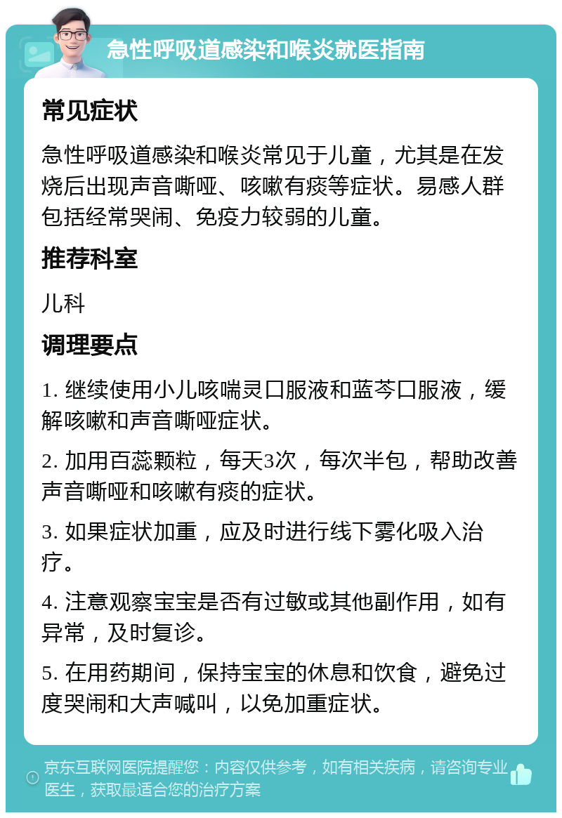 急性呼吸道感染和喉炎就医指南 常见症状 急性呼吸道感染和喉炎常见于儿童，尤其是在发烧后出现声音嘶哑、咳嗽有痰等症状。易感人群包括经常哭闹、免疫力较弱的儿童。 推荐科室 儿科 调理要点 1. 继续使用小儿咳喘灵口服液和蓝芩口服液，缓解咳嗽和声音嘶哑症状。 2. 加用百蕊颗粒，每天3次，每次半包，帮助改善声音嘶哑和咳嗽有痰的症状。 3. 如果症状加重，应及时进行线下雾化吸入治疗。 4. 注意观察宝宝是否有过敏或其他副作用，如有异常，及时复诊。 5. 在用药期间，保持宝宝的休息和饮食，避免过度哭闹和大声喊叫，以免加重症状。