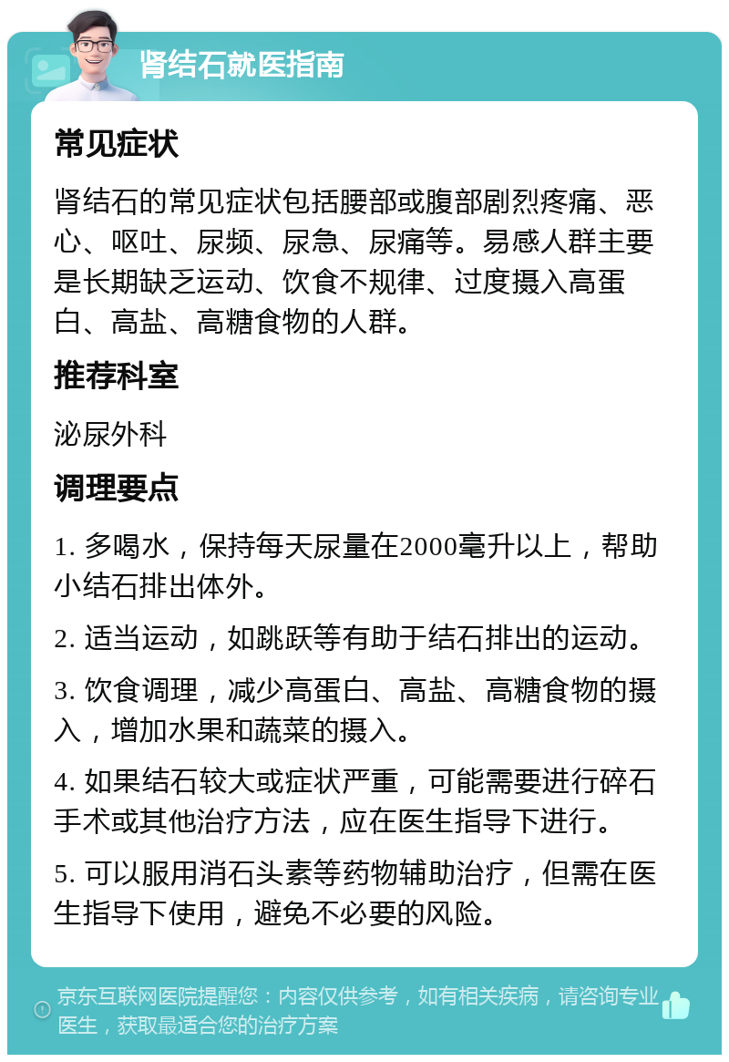 肾结石就医指南 常见症状 肾结石的常见症状包括腰部或腹部剧烈疼痛、恶心、呕吐、尿频、尿急、尿痛等。易感人群主要是长期缺乏运动、饮食不规律、过度摄入高蛋白、高盐、高糖食物的人群。 推荐科室 泌尿外科 调理要点 1. 多喝水，保持每天尿量在2000毫升以上，帮助小结石排出体外。 2. 适当运动，如跳跃等有助于结石排出的运动。 3. 饮食调理，减少高蛋白、高盐、高糖食物的摄入，增加水果和蔬菜的摄入。 4. 如果结石较大或症状严重，可能需要进行碎石手术或其他治疗方法，应在医生指导下进行。 5. 可以服用消石头素等药物辅助治疗，但需在医生指导下使用，避免不必要的风险。