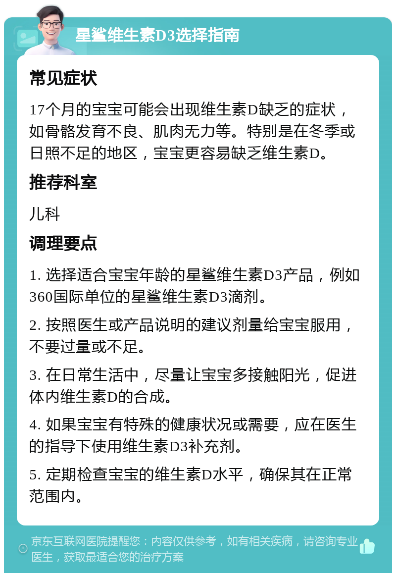 星鲨维生素D3选择指南 常见症状 17个月的宝宝可能会出现维生素D缺乏的症状，如骨骼发育不良、肌肉无力等。特别是在冬季或日照不足的地区，宝宝更容易缺乏维生素D。 推荐科室 儿科 调理要点 1. 选择适合宝宝年龄的星鲨维生素D3产品，例如360国际单位的星鲨维生素D3滴剂。 2. 按照医生或产品说明的建议剂量给宝宝服用，不要过量或不足。 3. 在日常生活中，尽量让宝宝多接触阳光，促进体内维生素D的合成。 4. 如果宝宝有特殊的健康状况或需要，应在医生的指导下使用维生素D3补充剂。 5. 定期检查宝宝的维生素D水平，确保其在正常范围内。