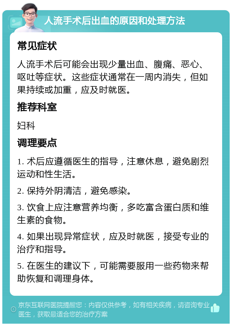 人流手术后出血的原因和处理方法 常见症状 人流手术后可能会出现少量出血、腹痛、恶心、呕吐等症状。这些症状通常在一周内消失，但如果持续或加重，应及时就医。 推荐科室 妇科 调理要点 1. 术后应遵循医生的指导，注意休息，避免剧烈运动和性生活。 2. 保持外阴清洁，避免感染。 3. 饮食上应注意营养均衡，多吃富含蛋白质和维生素的食物。 4. 如果出现异常症状，应及时就医，接受专业的治疗和指导。 5. 在医生的建议下，可能需要服用一些药物来帮助恢复和调理身体。