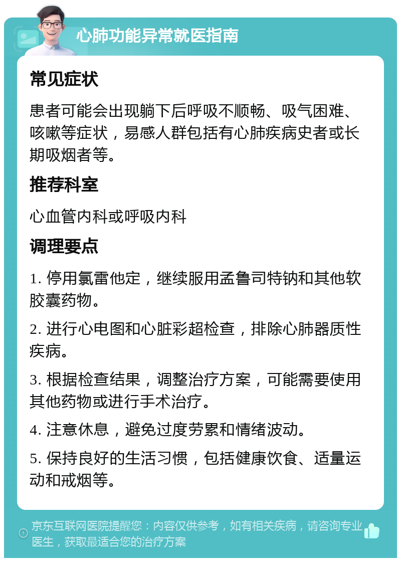 心肺功能异常就医指南 常见症状 患者可能会出现躺下后呼吸不顺畅、吸气困难、咳嗽等症状，易感人群包括有心肺疾病史者或长期吸烟者等。 推荐科室 心血管内科或呼吸内科 调理要点 1. 停用氯雷他定，继续服用孟鲁司特钠和其他软胶囊药物。 2. 进行心电图和心脏彩超检查，排除心肺器质性疾病。 3. 根据检查结果，调整治疗方案，可能需要使用其他药物或进行手术治疗。 4. 注意休息，避免过度劳累和情绪波动。 5. 保持良好的生活习惯，包括健康饮食、适量运动和戒烟等。