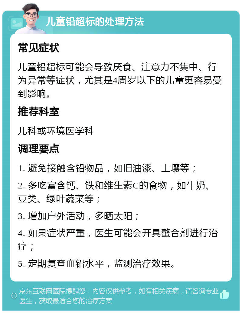 儿童铅超标的处理方法 常见症状 儿童铅超标可能会导致厌食、注意力不集中、行为异常等症状，尤其是4周岁以下的儿童更容易受到影响。 推荐科室 儿科或环境医学科 调理要点 1. 避免接触含铅物品，如旧油漆、土壤等； 2. 多吃富含钙、铁和维生素C的食物，如牛奶、豆类、绿叶蔬菜等； 3. 增加户外活动，多晒太阳； 4. 如果症状严重，医生可能会开具螯合剂进行治疗； 5. 定期复查血铅水平，监测治疗效果。