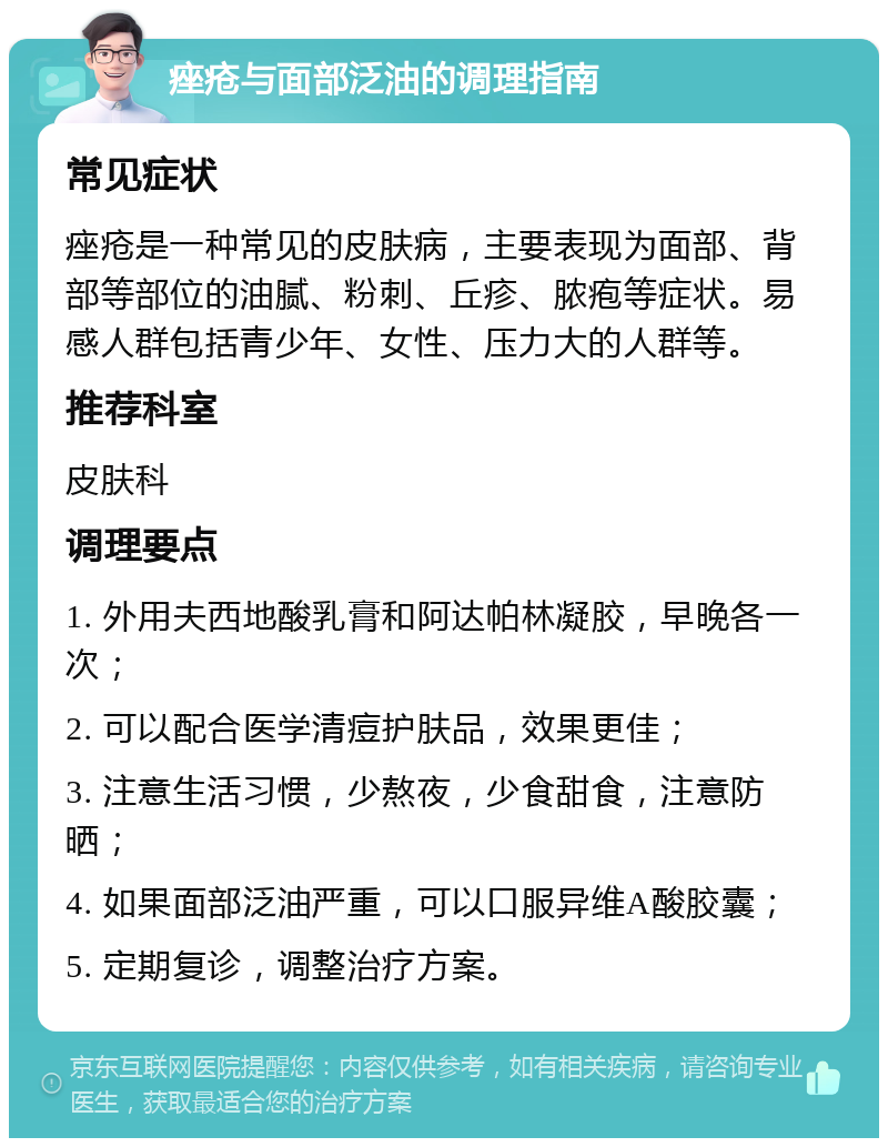 痤疮与面部泛油的调理指南 常见症状 痤疮是一种常见的皮肤病，主要表现为面部、背部等部位的油腻、粉刺、丘疹、脓疱等症状。易感人群包括青少年、女性、压力大的人群等。 推荐科室 皮肤科 调理要点 1. 外用夫西地酸乳膏和阿达帕林凝胶，早晚各一次； 2. 可以配合医学清痘护肤品，效果更佳； 3. 注意生活习惯，少熬夜，少食甜食，注意防晒； 4. 如果面部泛油严重，可以口服异维A酸胶囊； 5. 定期复诊，调整治疗方案。