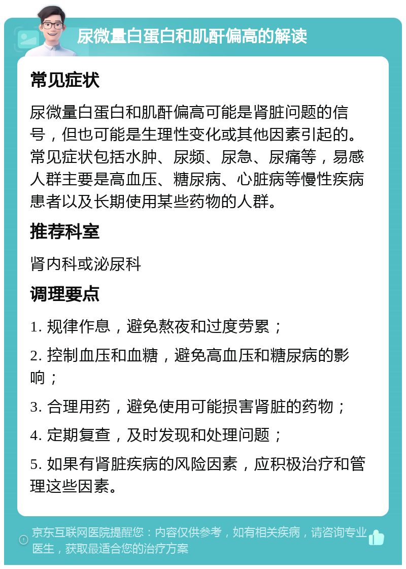 尿微量白蛋白和肌酐偏高的解读 常见症状 尿微量白蛋白和肌酐偏高可能是肾脏问题的信号，但也可能是生理性变化或其他因素引起的。常见症状包括水肿、尿频、尿急、尿痛等，易感人群主要是高血压、糖尿病、心脏病等慢性疾病患者以及长期使用某些药物的人群。 推荐科室 肾内科或泌尿科 调理要点 1. 规律作息，避免熬夜和过度劳累； 2. 控制血压和血糖，避免高血压和糖尿病的影响； 3. 合理用药，避免使用可能损害肾脏的药物； 4. 定期复查，及时发现和处理问题； 5. 如果有肾脏疾病的风险因素，应积极治疗和管理这些因素。