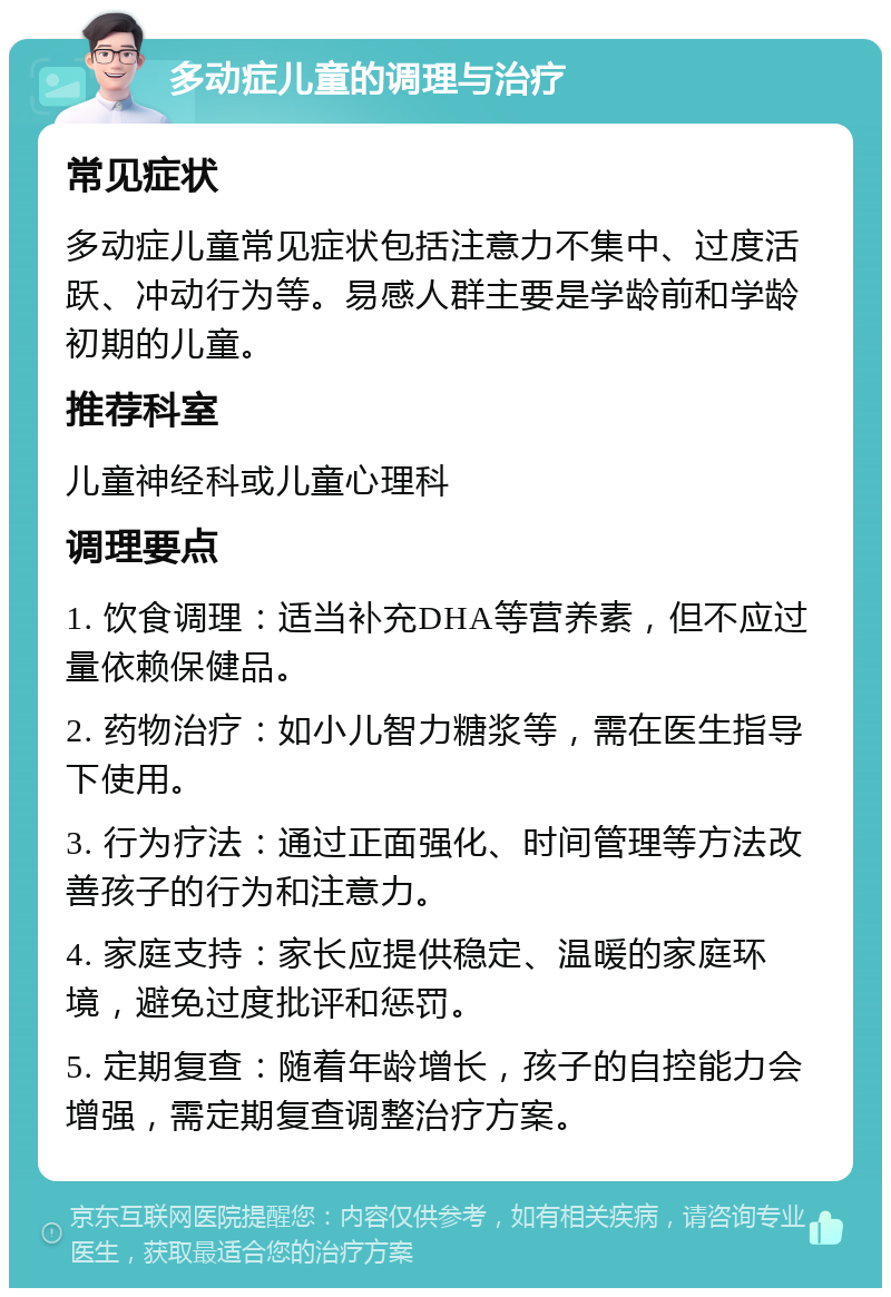 多动症儿童的调理与治疗 常见症状 多动症儿童常见症状包括注意力不集中、过度活跃、冲动行为等。易感人群主要是学龄前和学龄初期的儿童。 推荐科室 儿童神经科或儿童心理科 调理要点 1. 饮食调理：适当补充DHA等营养素，但不应过量依赖保健品。 2. 药物治疗：如小儿智力糖浆等，需在医生指导下使用。 3. 行为疗法：通过正面强化、时间管理等方法改善孩子的行为和注意力。 4. 家庭支持：家长应提供稳定、温暖的家庭环境，避免过度批评和惩罚。 5. 定期复查：随着年龄增长，孩子的自控能力会增强，需定期复查调整治疗方案。