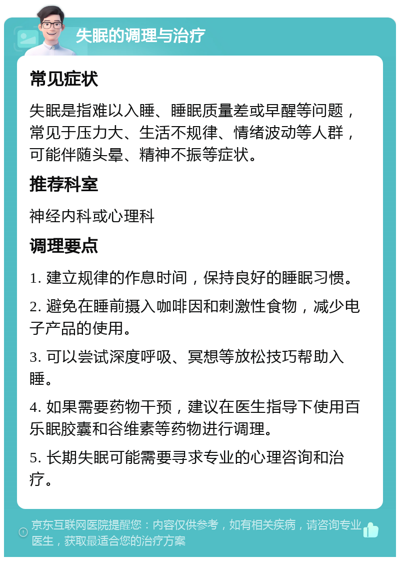 失眠的调理与治疗 常见症状 失眠是指难以入睡、睡眠质量差或早醒等问题，常见于压力大、生活不规律、情绪波动等人群，可能伴随头晕、精神不振等症状。 推荐科室 神经内科或心理科 调理要点 1. 建立规律的作息时间，保持良好的睡眠习惯。 2. 避免在睡前摄入咖啡因和刺激性食物，减少电子产品的使用。 3. 可以尝试深度呼吸、冥想等放松技巧帮助入睡。 4. 如果需要药物干预，建议在医生指导下使用百乐眠胶囊和谷维素等药物进行调理。 5. 长期失眠可能需要寻求专业的心理咨询和治疗。