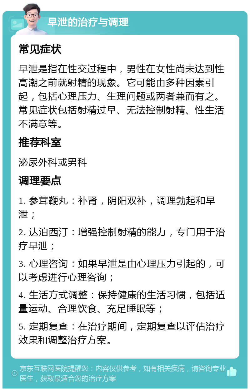 早泄的治疗与调理 常见症状 早泄是指在性交过程中，男性在女性尚未达到性高潮之前就射精的现象。它可能由多种因素引起，包括心理压力、生理问题或两者兼而有之。常见症状包括射精过早、无法控制射精、性生活不满意等。 推荐科室 泌尿外科或男科 调理要点 1. 参茸鞭丸：补肾，阴阳双补，调理勃起和早泄； 2. 达泊西汀：增强控制射精的能力，专门用于治疗早泄； 3. 心理咨询：如果早泄是由心理压力引起的，可以考虑进行心理咨询； 4. 生活方式调整：保持健康的生活习惯，包括适量运动、合理饮食、充足睡眠等； 5. 定期复查：在治疗期间，定期复查以评估治疗效果和调整治疗方案。