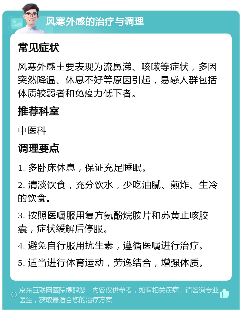 风寒外感的治疗与调理 常见症状 风寒外感主要表现为流鼻涕、咳嗽等症状，多因突然降温、休息不好等原因引起，易感人群包括体质较弱者和免疫力低下者。 推荐科室 中医科 调理要点 1. 多卧床休息，保证充足睡眠。 2. 清淡饮食，充分饮水，少吃油腻、煎炸、生冷的饮食。 3. 按照医嘱服用复方氨酚烷胺片和苏黄止咳胶囊，症状缓解后停服。 4. 避免自行服用抗生素，遵循医嘱进行治疗。 5. 适当进行体育运动，劳逸结合，增强体质。