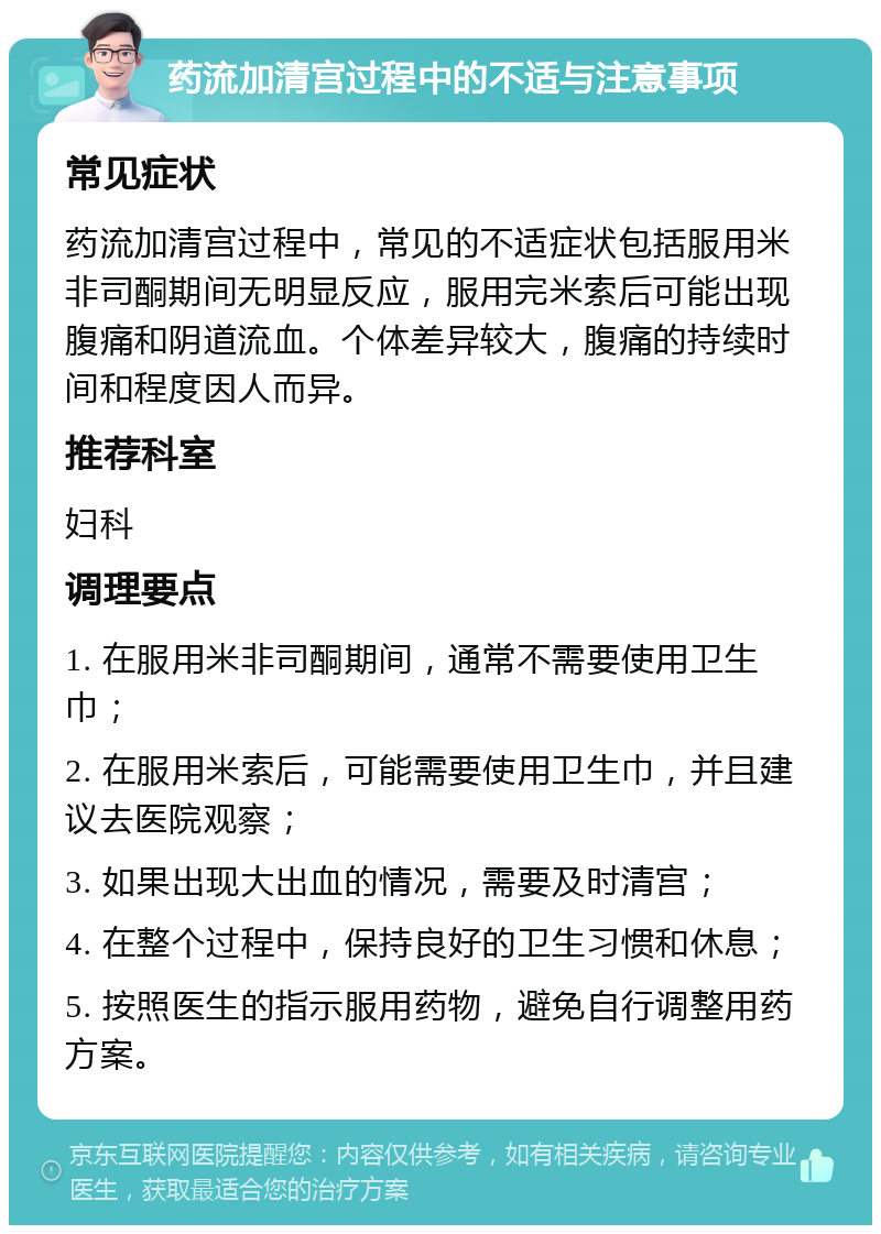 药流加清宫过程中的不适与注意事项 常见症状 药流加清宫过程中，常见的不适症状包括服用米非司酮期间无明显反应，服用完米索后可能出现腹痛和阴道流血。个体差异较大，腹痛的持续时间和程度因人而异。 推荐科室 妇科 调理要点 1. 在服用米非司酮期间，通常不需要使用卫生巾； 2. 在服用米索后，可能需要使用卫生巾，并且建议去医院观察； 3. 如果出现大出血的情况，需要及时清宫； 4. 在整个过程中，保持良好的卫生习惯和休息； 5. 按照医生的指示服用药物，避免自行调整用药方案。