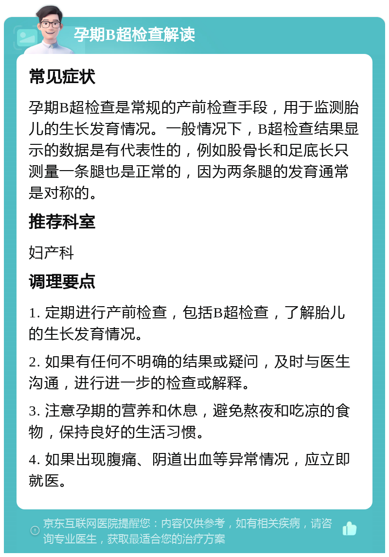 孕期B超检查解读 常见症状 孕期B超检查是常规的产前检查手段，用于监测胎儿的生长发育情况。一般情况下，B超检查结果显示的数据是有代表性的，例如股骨长和足底长只测量一条腿也是正常的，因为两条腿的发育通常是对称的。 推荐科室 妇产科 调理要点 1. 定期进行产前检查，包括B超检查，了解胎儿的生长发育情况。 2. 如果有任何不明确的结果或疑问，及时与医生沟通，进行进一步的检查或解释。 3. 注意孕期的营养和休息，避免熬夜和吃凉的食物，保持良好的生活习惯。 4. 如果出现腹痛、阴道出血等异常情况，应立即就医。