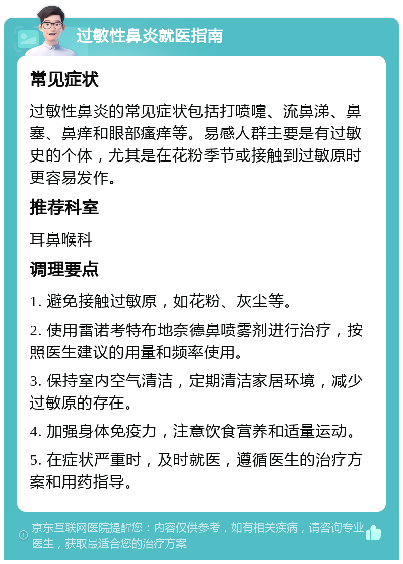 过敏性鼻炎就医指南 常见症状 过敏性鼻炎的常见症状包括打喷嚏、流鼻涕、鼻塞、鼻痒和眼部瘙痒等。易感人群主要是有过敏史的个体，尤其是在花粉季节或接触到过敏原时更容易发作。 推荐科室 耳鼻喉科 调理要点 1. 避免接触过敏原，如花粉、灰尘等。 2. 使用雷诺考特布地奈德鼻喷雾剂进行治疗，按照医生建议的用量和频率使用。 3. 保持室内空气清洁，定期清洁家居环境，减少过敏原的存在。 4. 加强身体免疫力，注意饮食营养和适量运动。 5. 在症状严重时，及时就医，遵循医生的治疗方案和用药指导。