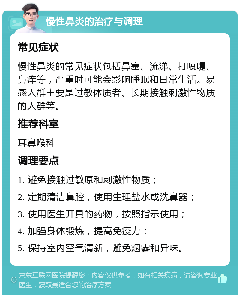 慢性鼻炎的治疗与调理 常见症状 慢性鼻炎的常见症状包括鼻塞、流涕、打喷嚏、鼻痒等，严重时可能会影响睡眠和日常生活。易感人群主要是过敏体质者、长期接触刺激性物质的人群等。 推荐科室 耳鼻喉科 调理要点 1. 避免接触过敏原和刺激性物质； 2. 定期清洁鼻腔，使用生理盐水或洗鼻器； 3. 使用医生开具的药物，按照指示使用； 4. 加强身体锻炼，提高免疫力； 5. 保持室内空气清新，避免烟雾和异味。