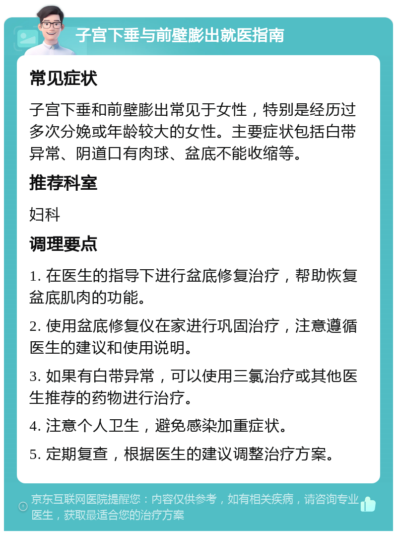 子宫下垂与前壁膨出就医指南 常见症状 子宫下垂和前壁膨出常见于女性，特别是经历过多次分娩或年龄较大的女性。主要症状包括白带异常、阴道口有肉球、盆底不能收缩等。 推荐科室 妇科 调理要点 1. 在医生的指导下进行盆底修复治疗，帮助恢复盆底肌肉的功能。 2. 使用盆底修复仪在家进行巩固治疗，注意遵循医生的建议和使用说明。 3. 如果有白带异常，可以使用三氯治疗或其他医生推荐的药物进行治疗。 4. 注意个人卫生，避免感染加重症状。 5. 定期复查，根据医生的建议调整治疗方案。