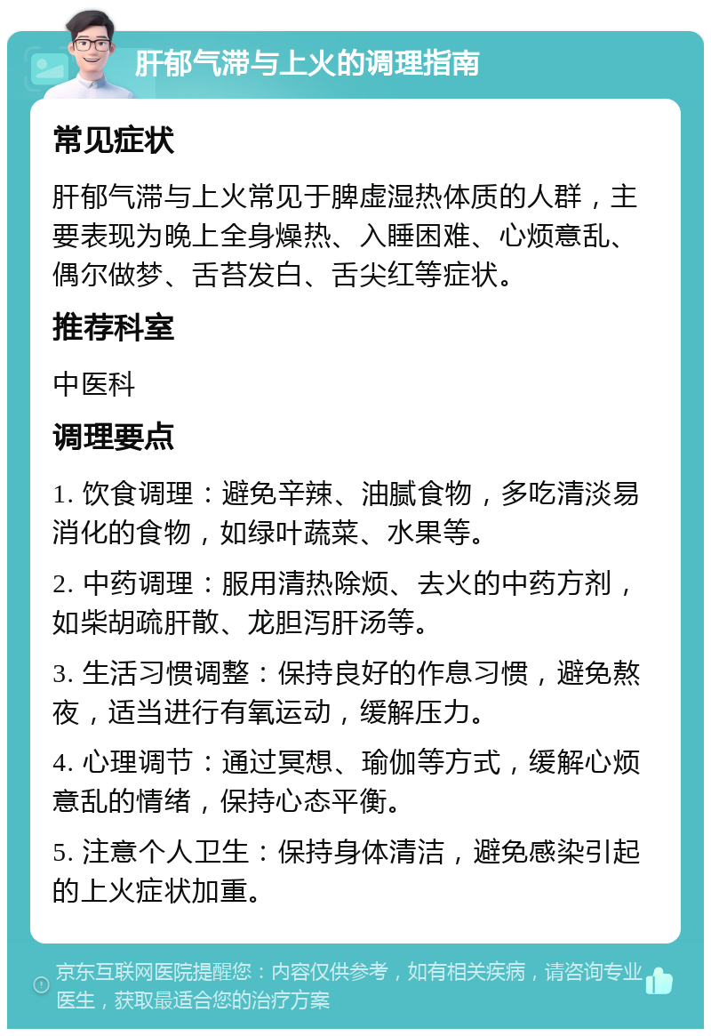 肝郁气滞与上火的调理指南 常见症状 肝郁气滞与上火常见于脾虚湿热体质的人群，主要表现为晚上全身燥热、入睡困难、心烦意乱、偶尔做梦、舌苔发白、舌尖红等症状。 推荐科室 中医科 调理要点 1. 饮食调理：避免辛辣、油腻食物，多吃清淡易消化的食物，如绿叶蔬菜、水果等。 2. 中药调理：服用清热除烦、去火的中药方剂，如柴胡疏肝散、龙胆泻肝汤等。 3. 生活习惯调整：保持良好的作息习惯，避免熬夜，适当进行有氧运动，缓解压力。 4. 心理调节：通过冥想、瑜伽等方式，缓解心烦意乱的情绪，保持心态平衡。 5. 注意个人卫生：保持身体清洁，避免感染引起的上火症状加重。