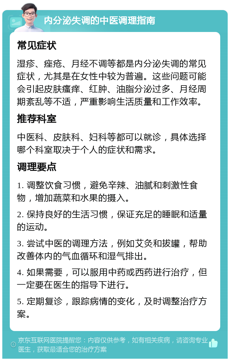 内分泌失调的中医调理指南 常见症状 湿疹、痤疮、月经不调等都是内分泌失调的常见症状，尤其是在女性中较为普遍。这些问题可能会引起皮肤瘙痒、红肿、油脂分泌过多、月经周期紊乱等不适，严重影响生活质量和工作效率。 推荐科室 中医科、皮肤科、妇科等都可以就诊，具体选择哪个科室取决于个人的症状和需求。 调理要点 1. 调整饮食习惯，避免辛辣、油腻和刺激性食物，增加蔬菜和水果的摄入。 2. 保持良好的生活习惯，保证充足的睡眠和适量的运动。 3. 尝试中医的调理方法，例如艾灸和拔罐，帮助改善体内的气血循环和湿气排出。 4. 如果需要，可以服用中药或西药进行治疗，但一定要在医生的指导下进行。 5. 定期复诊，跟踪病情的变化，及时调整治疗方案。