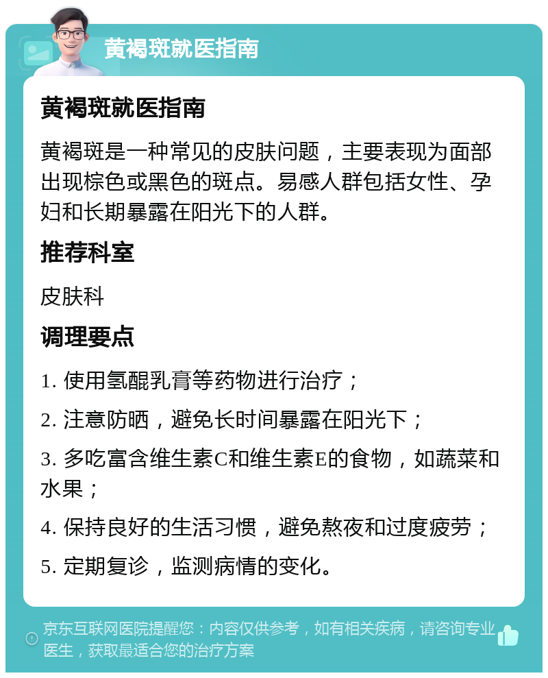 黄褐斑就医指南 黄褐斑就医指南 黄褐斑是一种常见的皮肤问题，主要表现为面部出现棕色或黑色的斑点。易感人群包括女性、孕妇和长期暴露在阳光下的人群。 推荐科室 皮肤科 调理要点 1. 使用氢醌乳膏等药物进行治疗； 2. 注意防晒，避免长时间暴露在阳光下； 3. 多吃富含维生素C和维生素E的食物，如蔬菜和水果； 4. 保持良好的生活习惯，避免熬夜和过度疲劳； 5. 定期复诊，监测病情的变化。