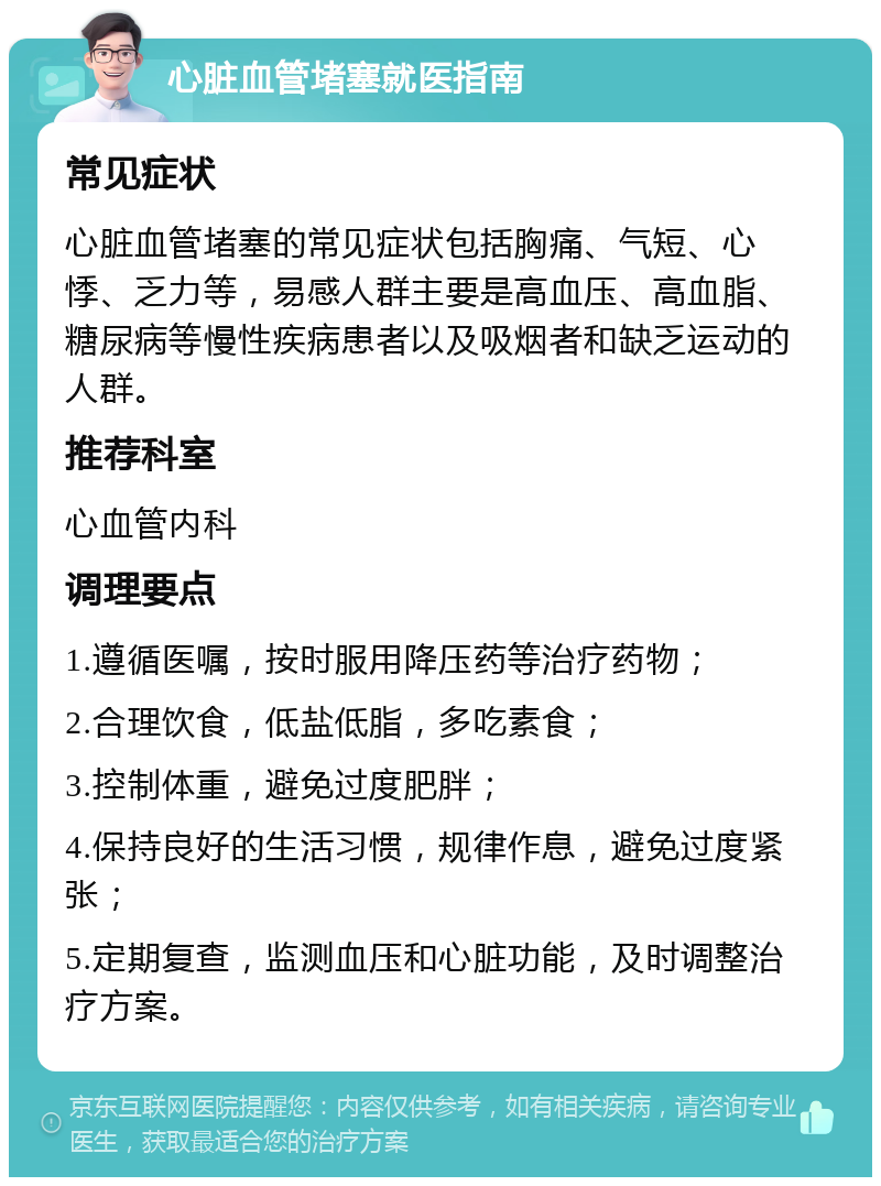 心脏血管堵塞就医指南 常见症状 心脏血管堵塞的常见症状包括胸痛、气短、心悸、乏力等，易感人群主要是高血压、高血脂、糖尿病等慢性疾病患者以及吸烟者和缺乏运动的人群。 推荐科室 心血管内科 调理要点 1.遵循医嘱，按时服用降压药等治疗药物； 2.合理饮食，低盐低脂，多吃素食； 3.控制体重，避免过度肥胖； 4.保持良好的生活习惯，规律作息，避免过度紧张； 5.定期复查，监测血压和心脏功能，及时调整治疗方案。