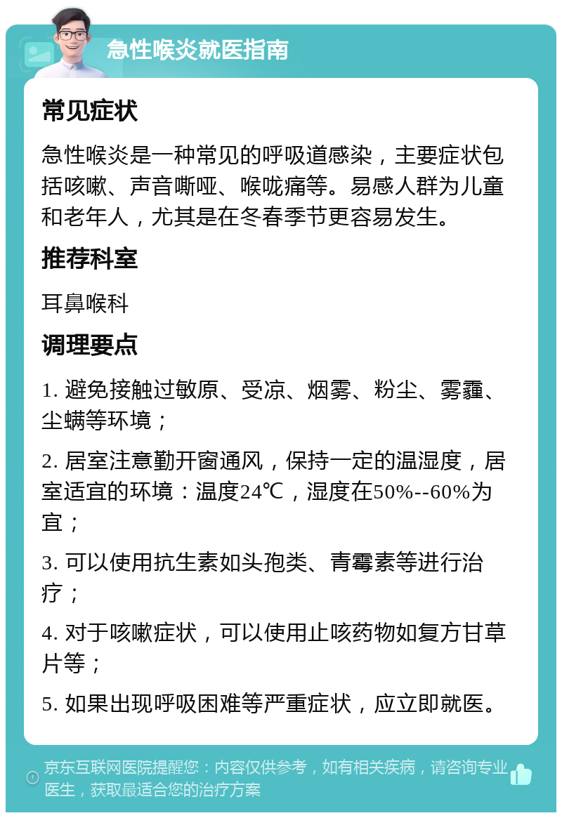 急性喉炎就医指南 常见症状 急性喉炎是一种常见的呼吸道感染，主要症状包括咳嗽、声音嘶哑、喉咙痛等。易感人群为儿童和老年人，尤其是在冬春季节更容易发生。 推荐科室 耳鼻喉科 调理要点 1. 避免接触过敏原、受凉、烟雾、粉尘、雾霾、尘螨等环境； 2. 居室注意勤开窗通风，保持一定的温湿度，居室适宜的环境：温度24℃，湿度在50%--60%为宜； 3. 可以使用抗生素如头孢类、青霉素等进行治疗； 4. 对于咳嗽症状，可以使用止咳药物如复方甘草片等； 5. 如果出现呼吸困难等严重症状，应立即就医。