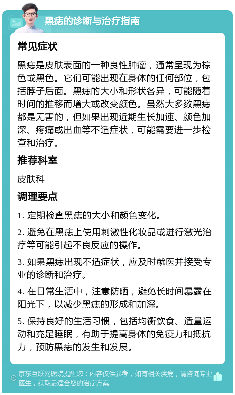 黑痣的诊断与治疗指南 常见症状 黑痣是皮肤表面的一种良性肿瘤，通常呈现为棕色或黑色。它们可能出现在身体的任何部位，包括脖子后面。黑痣的大小和形状各异，可能随着时间的推移而增大或改变颜色。虽然大多数黑痣都是无害的，但如果出现近期生长加速、颜色加深、疼痛或出血等不适症状，可能需要进一步检查和治疗。 推荐科室 皮肤科 调理要点 1. 定期检查黑痣的大小和颜色变化。 2. 避免在黑痣上使用刺激性化妆品或进行激光治疗等可能引起不良反应的操作。 3. 如果黑痣出现不适症状，应及时就医并接受专业的诊断和治疗。 4. 在日常生活中，注意防晒，避免长时间暴露在阳光下，以减少黑痣的形成和加深。 5. 保持良好的生活习惯，包括均衡饮食、适量运动和充足睡眠，有助于提高身体的免疫力和抵抗力，预防黑痣的发生和发展。