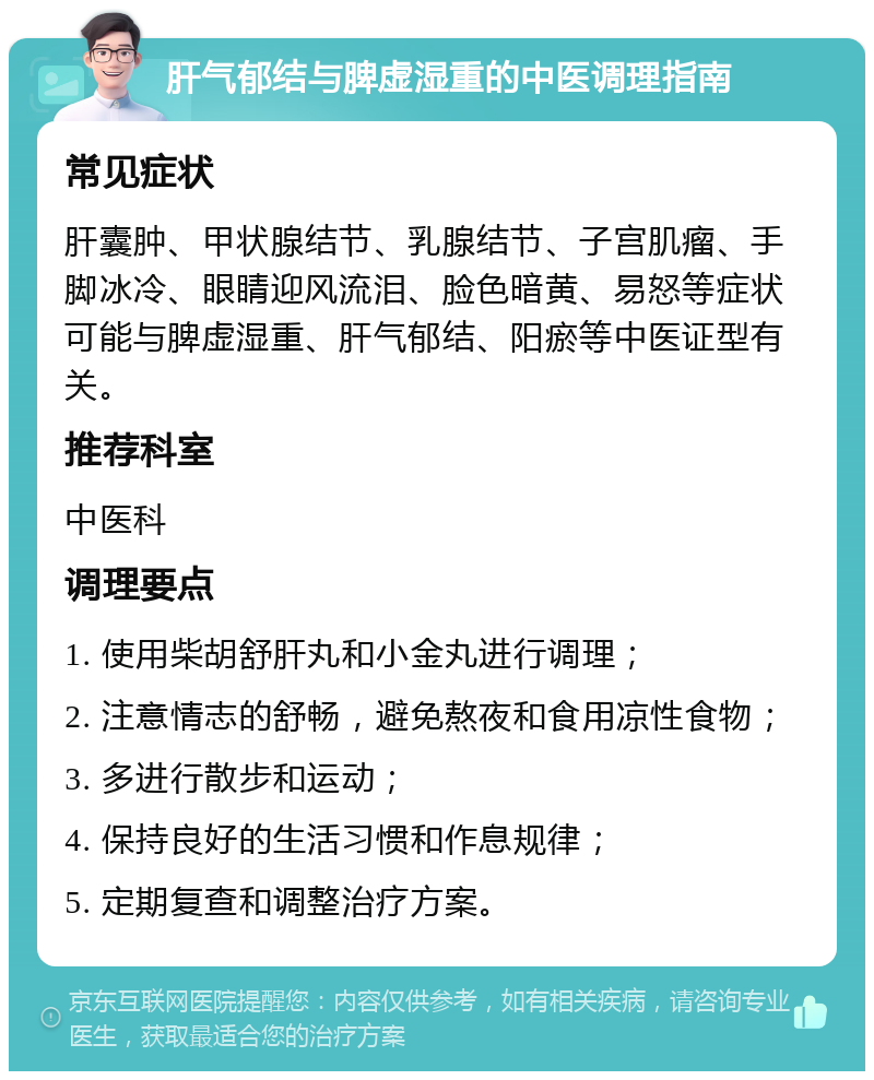 肝气郁结与脾虚湿重的中医调理指南 常见症状 肝囊肿、甲状腺结节、乳腺结节、子宫肌瘤、手脚冰冷、眼睛迎风流泪、脸色暗黄、易怒等症状可能与脾虚湿重、肝气郁结、阳瘀等中医证型有关。 推荐科室 中医科 调理要点 1. 使用柴胡舒肝丸和小金丸进行调理； 2. 注意情志的舒畅，避免熬夜和食用凉性食物； 3. 多进行散步和运动； 4. 保持良好的生活习惯和作息规律； 5. 定期复查和调整治疗方案。