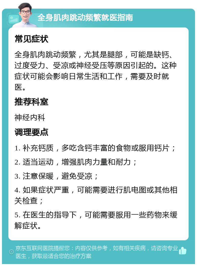 全身肌肉跳动频繁就医指南 常见症状 全身肌肉跳动频繁，尤其是腿部，可能是缺钙、过度受力、受凉或神经受压等原因引起的。这种症状可能会影响日常生活和工作，需要及时就医。 推荐科室 神经内科 调理要点 1. 补充钙质，多吃含钙丰富的食物或服用钙片； 2. 适当运动，增强肌肉力量和耐力； 3. 注意保暖，避免受凉； 4. 如果症状严重，可能需要进行肌电图或其他相关检查； 5. 在医生的指导下，可能需要服用一些药物来缓解症状。