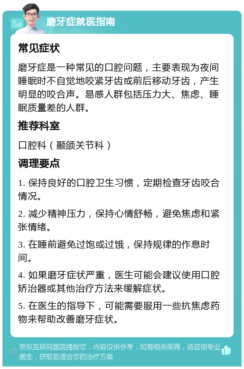 磨牙症就医指南 常见症状 磨牙症是一种常见的口腔问题，主要表现为夜间睡眠时不自觉地咬紧牙齿或前后移动牙齿，产生明显的咬合声。易感人群包括压力大、焦虑、睡眠质量差的人群。 推荐科室 口腔科（颞颌关节科） 调理要点 1. 保持良好的口腔卫生习惯，定期检查牙齿咬合情况。 2. 减少精神压力，保持心情舒畅，避免焦虑和紧张情绪。 3. 在睡前避免过饱或过饿，保持规律的作息时间。 4. 如果磨牙症状严重，医生可能会建议使用口腔矫治器或其他治疗方法来缓解症状。 5. 在医生的指导下，可能需要服用一些抗焦虑药物来帮助改善磨牙症状。