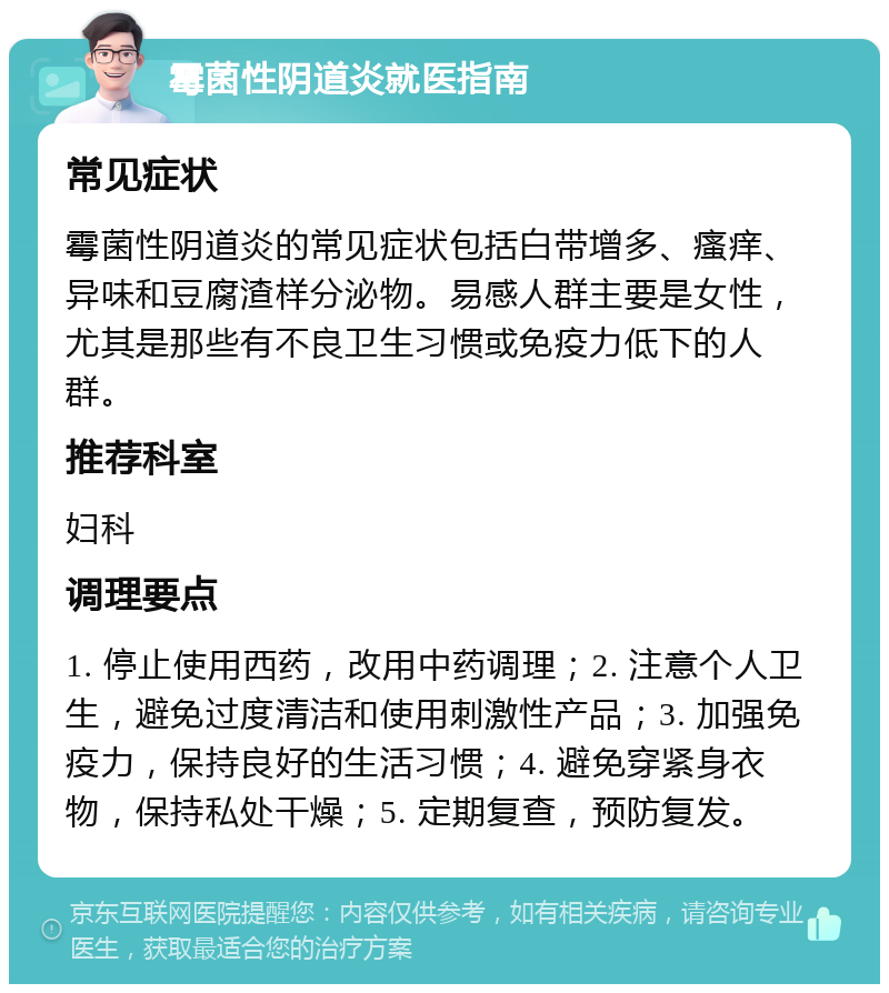 霉菌性阴道炎就医指南 常见症状 霉菌性阴道炎的常见症状包括白带增多、瘙痒、异味和豆腐渣样分泌物。易感人群主要是女性，尤其是那些有不良卫生习惯或免疫力低下的人群。 推荐科室 妇科 调理要点 1. 停止使用西药，改用中药调理；2. 注意个人卫生，避免过度清洁和使用刺激性产品；3. 加强免疫力，保持良好的生活习惯；4. 避免穿紧身衣物，保持私处干燥；5. 定期复查，预防复发。