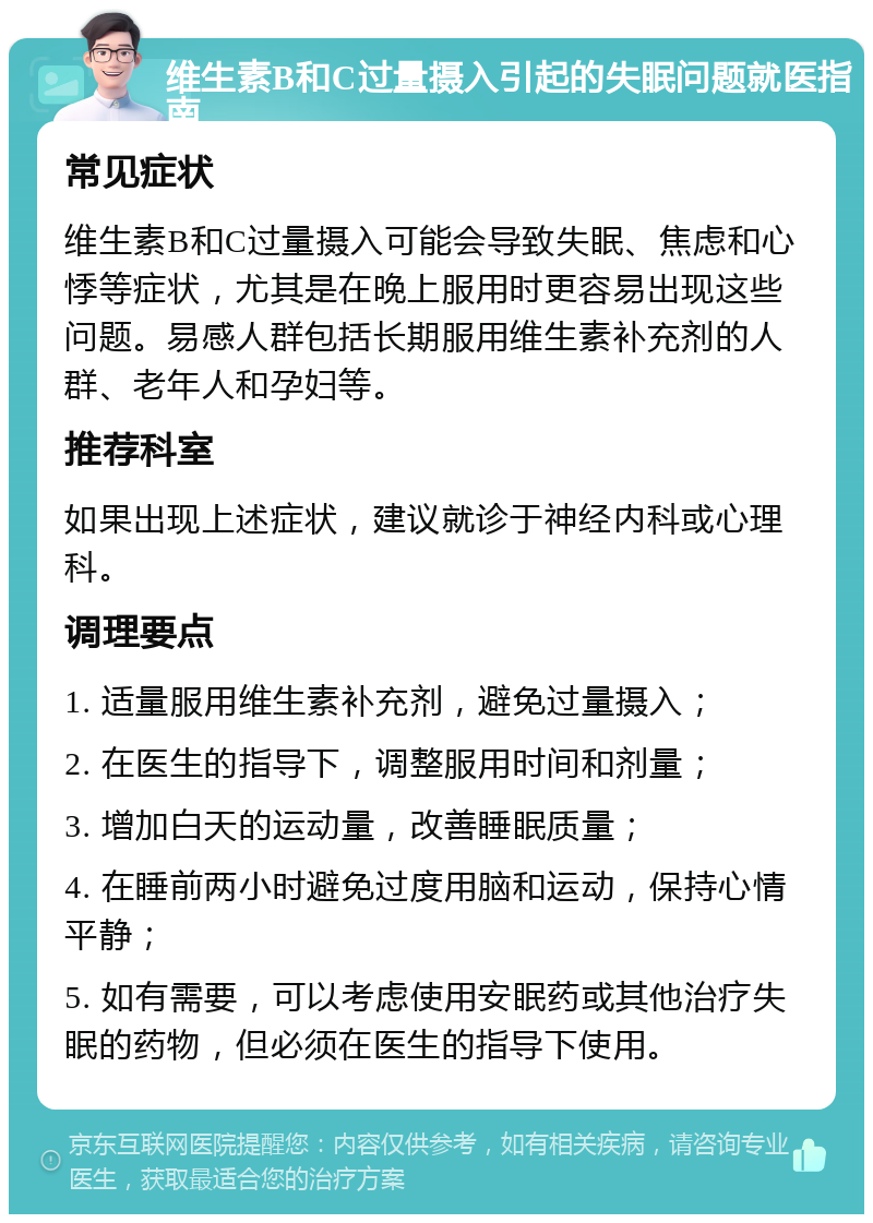 维生素B和C过量摄入引起的失眠问题就医指南 常见症状 维生素B和C过量摄入可能会导致失眠、焦虑和心悸等症状，尤其是在晚上服用时更容易出现这些问题。易感人群包括长期服用维生素补充剂的人群、老年人和孕妇等。 推荐科室 如果出现上述症状，建议就诊于神经内科或心理科。 调理要点 1. 适量服用维生素补充剂，避免过量摄入； 2. 在医生的指导下，调整服用时间和剂量； 3. 增加白天的运动量，改善睡眠质量； 4. 在睡前两小时避免过度用脑和运动，保持心情平静； 5. 如有需要，可以考虑使用安眠药或其他治疗失眠的药物，但必须在医生的指导下使用。