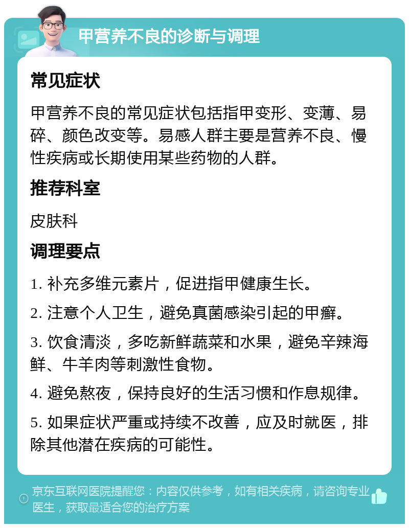 甲营养不良的诊断与调理 常见症状 甲营养不良的常见症状包括指甲变形、变薄、易碎、颜色改变等。易感人群主要是营养不良、慢性疾病或长期使用某些药物的人群。 推荐科室 皮肤科 调理要点 1. 补充多维元素片，促进指甲健康生长。 2. 注意个人卫生，避免真菌感染引起的甲癣。 3. 饮食清淡，多吃新鲜蔬菜和水果，避免辛辣海鲜、牛羊肉等刺激性食物。 4. 避免熬夜，保持良好的生活习惯和作息规律。 5. 如果症状严重或持续不改善，应及时就医，排除其他潜在疾病的可能性。