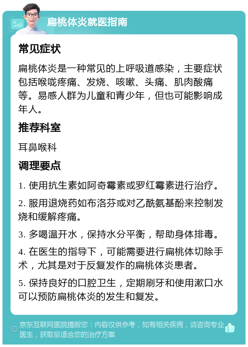 扁桃体炎就医指南 常见症状 扁桃体炎是一种常见的上呼吸道感染，主要症状包括喉咙疼痛、发烧、咳嗽、头痛、肌肉酸痛等。易感人群为儿童和青少年，但也可能影响成年人。 推荐科室 耳鼻喉科 调理要点 1. 使用抗生素如阿奇霉素或罗红霉素进行治疗。 2. 服用退烧药如布洛芬或对乙酰氨基酚来控制发烧和缓解疼痛。 3. 多喝温开水，保持水分平衡，帮助身体排毒。 4. 在医生的指导下，可能需要进行扁桃体切除手术，尤其是对于反复发作的扁桃体炎患者。 5. 保持良好的口腔卫生，定期刷牙和使用漱口水可以预防扁桃体炎的发生和复发。