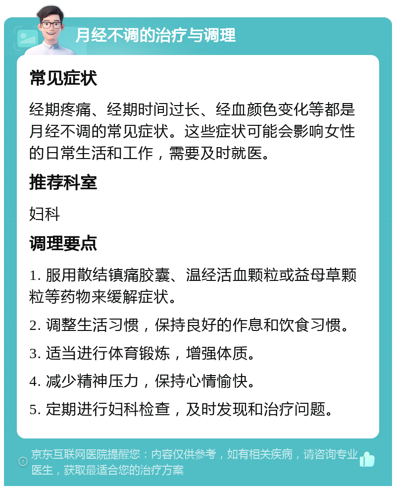 月经不调的治疗与调理 常见症状 经期疼痛、经期时间过长、经血颜色变化等都是月经不调的常见症状。这些症状可能会影响女性的日常生活和工作，需要及时就医。 推荐科室 妇科 调理要点 1. 服用散结镇痛胶囊、温经活血颗粒或益母草颗粒等药物来缓解症状。 2. 调整生活习惯，保持良好的作息和饮食习惯。 3. 适当进行体育锻炼，增强体质。 4. 减少精神压力，保持心情愉快。 5. 定期进行妇科检查，及时发现和治疗问题。