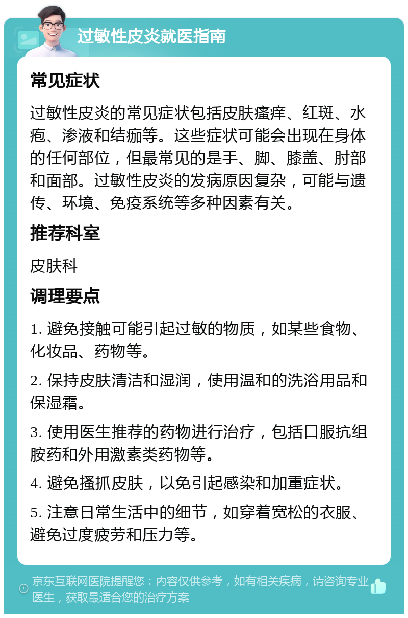 过敏性皮炎就医指南 常见症状 过敏性皮炎的常见症状包括皮肤瘙痒、红斑、水疱、渗液和结痂等。这些症状可能会出现在身体的任何部位，但最常见的是手、脚、膝盖、肘部和面部。过敏性皮炎的发病原因复杂，可能与遗传、环境、免疫系统等多种因素有关。 推荐科室 皮肤科 调理要点 1. 避免接触可能引起过敏的物质，如某些食物、化妆品、药物等。 2. 保持皮肤清洁和湿润，使用温和的洗浴用品和保湿霜。 3. 使用医生推荐的药物进行治疗，包括口服抗组胺药和外用激素类药物等。 4. 避免搔抓皮肤，以免引起感染和加重症状。 5. 注意日常生活中的细节，如穿着宽松的衣服、避免过度疲劳和压力等。