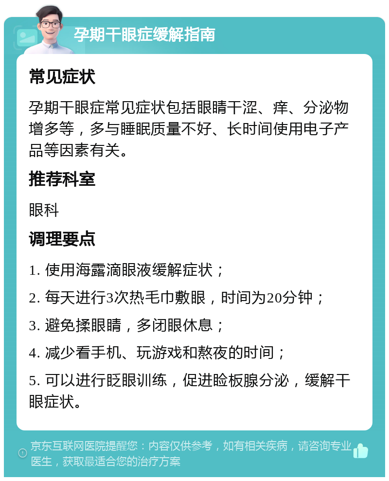 孕期干眼症缓解指南 常见症状 孕期干眼症常见症状包括眼睛干涩、痒、分泌物增多等，多与睡眠质量不好、长时间使用电子产品等因素有关。 推荐科室 眼科 调理要点 1. 使用海露滴眼液缓解症状； 2. 每天进行3次热毛巾敷眼，时间为20分钟； 3. 避免揉眼睛，多闭眼休息； 4. 减少看手机、玩游戏和熬夜的时间； 5. 可以进行眨眼训练，促进睑板腺分泌，缓解干眼症状。