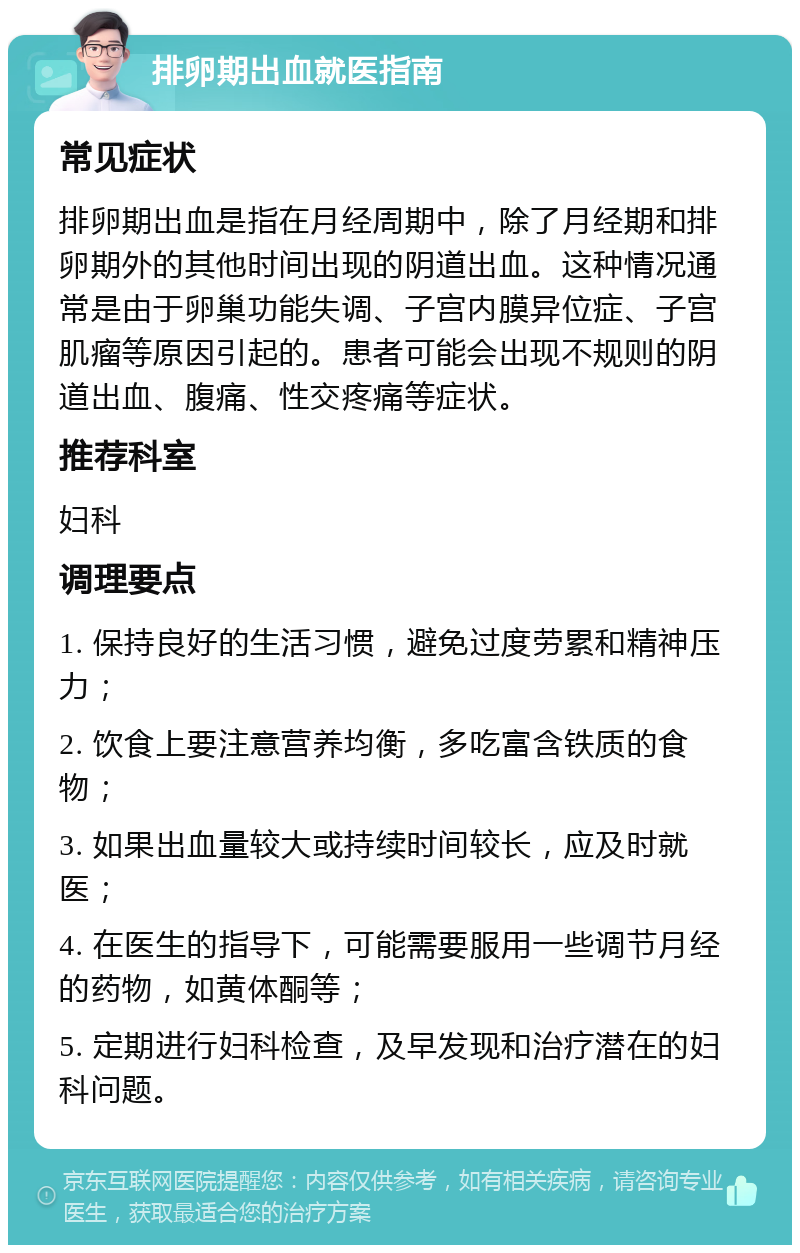 排卵期出血就医指南 常见症状 排卵期出血是指在月经周期中，除了月经期和排卵期外的其他时间出现的阴道出血。这种情况通常是由于卵巢功能失调、子宫内膜异位症、子宫肌瘤等原因引起的。患者可能会出现不规则的阴道出血、腹痛、性交疼痛等症状。 推荐科室 妇科 调理要点 1. 保持良好的生活习惯，避免过度劳累和精神压力； 2. 饮食上要注意营养均衡，多吃富含铁质的食物； 3. 如果出血量较大或持续时间较长，应及时就医； 4. 在医生的指导下，可能需要服用一些调节月经的药物，如黄体酮等； 5. 定期进行妇科检查，及早发现和治疗潜在的妇科问题。