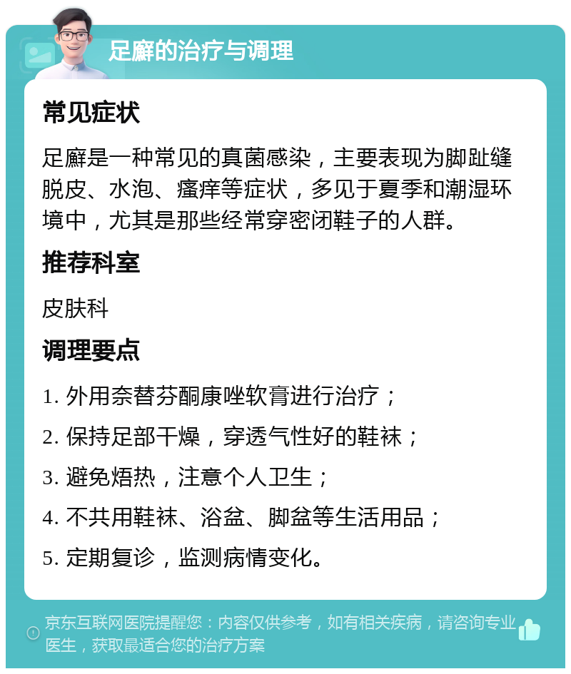 足廯的治疗与调理 常见症状 足廯是一种常见的真菌感染，主要表现为脚趾缝脱皮、水泡、瘙痒等症状，多见于夏季和潮湿环境中，尤其是那些经常穿密闭鞋子的人群。 推荐科室 皮肤科 调理要点 1. 外用奈替芬酮康唑软膏进行治疗； 2. 保持足部干燥，穿透气性好的鞋袜； 3. 避免焐热，注意个人卫生； 4. 不共用鞋袜、浴盆、脚盆等生活用品； 5. 定期复诊，监测病情变化。