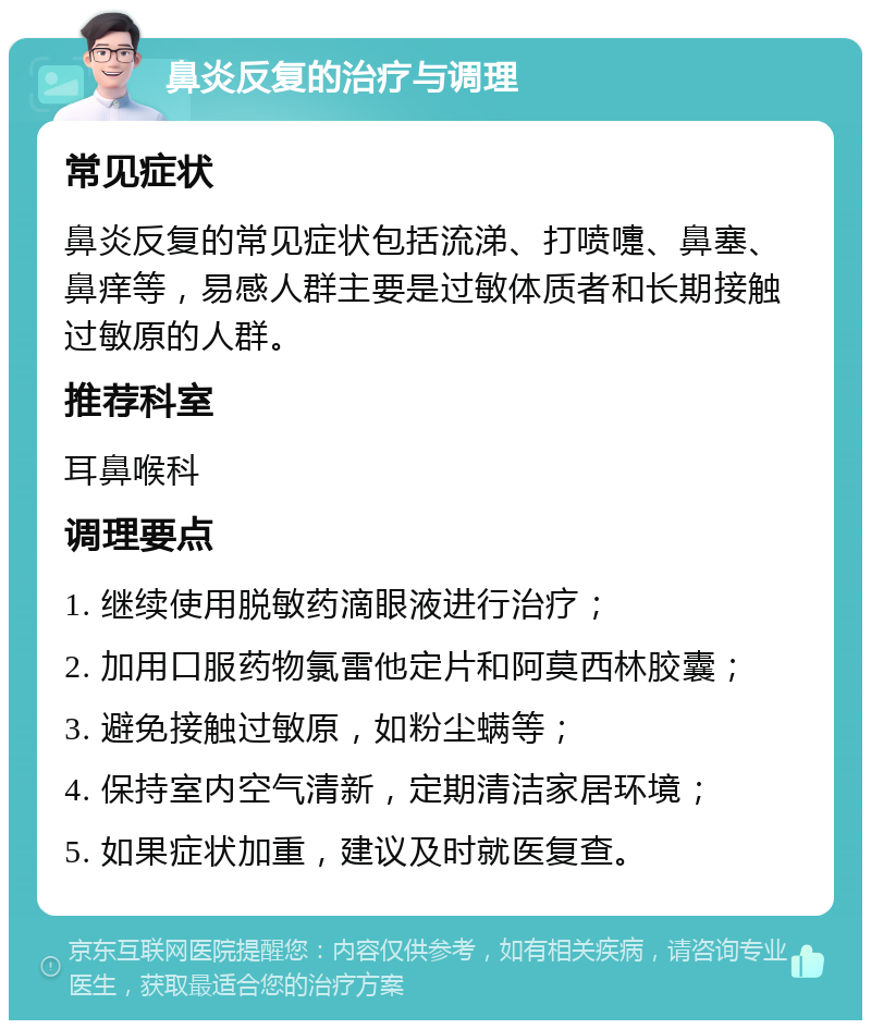 鼻炎反复的治疗与调理 常见症状 鼻炎反复的常见症状包括流涕、打喷嚏、鼻塞、鼻痒等，易感人群主要是过敏体质者和长期接触过敏原的人群。 推荐科室 耳鼻喉科 调理要点 1. 继续使用脱敏药滴眼液进行治疗； 2. 加用口服药物氯雷他定片和阿莫西林胶囊； 3. 避免接触过敏原，如粉尘螨等； 4. 保持室内空气清新，定期清洁家居环境； 5. 如果症状加重，建议及时就医复查。