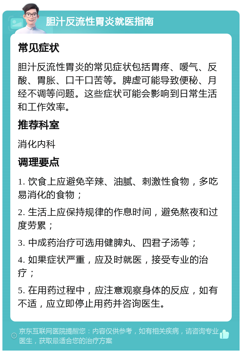 胆汁反流性胃炎就医指南 常见症状 胆汁反流性胃炎的常见症状包括胃疼、嗳气、反酸、胃胀、口干口苦等。脾虚可能导致便秘、月经不调等问题。这些症状可能会影响到日常生活和工作效率。 推荐科室 消化内科 调理要点 1. 饮食上应避免辛辣、油腻、刺激性食物，多吃易消化的食物； 2. 生活上应保持规律的作息时间，避免熬夜和过度劳累； 3. 中成药治疗可选用健脾丸、四君子汤等； 4. 如果症状严重，应及时就医，接受专业的治疗； 5. 在用药过程中，应注意观察身体的反应，如有不适，应立即停止用药并咨询医生。