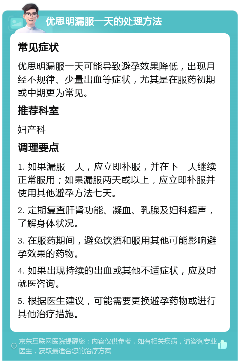 优思明漏服一天的处理方法 常见症状 优思明漏服一天可能导致避孕效果降低，出现月经不规律、少量出血等症状，尤其是在服药初期或中期更为常见。 推荐科室 妇产科 调理要点 1. 如果漏服一天，应立即补服，并在下一天继续正常服用；如果漏服两天或以上，应立即补服并使用其他避孕方法七天。 2. 定期复查肝肾功能、凝血、乳腺及妇科超声，了解身体状况。 3. 在服药期间，避免饮酒和服用其他可能影响避孕效果的药物。 4. 如果出现持续的出血或其他不适症状，应及时就医咨询。 5. 根据医生建议，可能需要更换避孕药物或进行其他治疗措施。