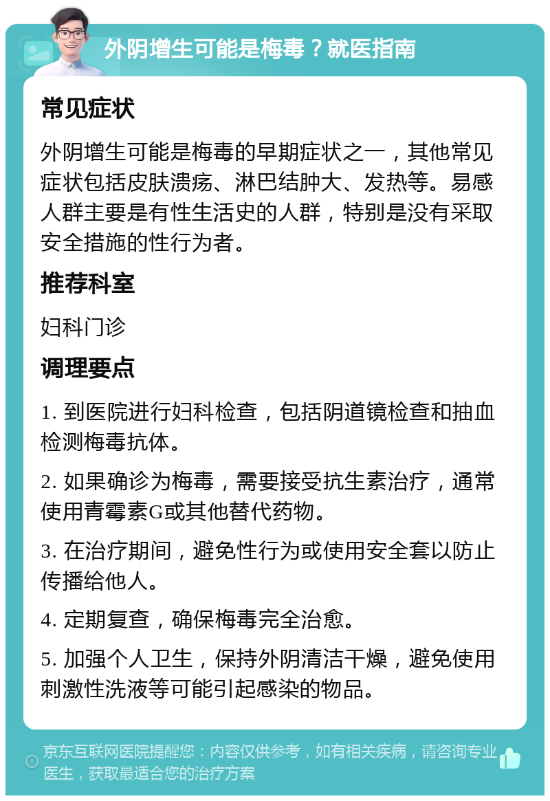 外阴增生可能是梅毒？就医指南 常见症状 外阴增生可能是梅毒的早期症状之一，其他常见症状包括皮肤溃疡、淋巴结肿大、发热等。易感人群主要是有性生活史的人群，特别是没有采取安全措施的性行为者。 推荐科室 妇科门诊 调理要点 1. 到医院进行妇科检查，包括阴道镜检查和抽血检测梅毒抗体。 2. 如果确诊为梅毒，需要接受抗生素治疗，通常使用青霉素G或其他替代药物。 3. 在治疗期间，避免性行为或使用安全套以防止传播给他人。 4. 定期复查，确保梅毒完全治愈。 5. 加强个人卫生，保持外阴清洁干燥，避免使用刺激性洗液等可能引起感染的物品。